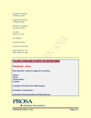 humores de envidia
soberbia y poder

cargando más cruces
la llaga de siglos

desnudo, a los gritos
los puños en alto

va cristo
camino a la luz

sin milagros

ni resurrecciones

ni ascenso a los cielos

quien quiere ver vea
quien quiera oír oiga.




TALLER LITERARIO PASIÓN DE ESCRITORES
TALLER LITERARIO PASIÓN DE ESCRITORES

Modalidad online

Para descubrir juntos la magia de la escritura.

-Poesía
-Prosa
-Prosa Poética
-Cuento

Coordina VIVIANA ÁLVAREZ (poeta)

Consultas e inscripción a

pasiondeescritorestallerliterario@hotmail.com



PROSA
               CRISTINA VILLANUEVA

POEMAS EN AÑIL Nº 138                             Página 51
 