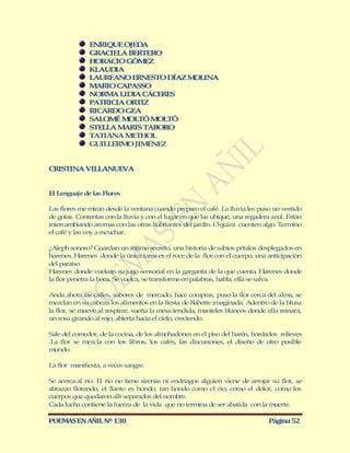 ENRIQUE OJED A
              GRACIELA BERTERO
              HORACIO GÓM ZE
              KLAUD A
                    I
              LAUREANO ERNESTO DÍAZ M LINA
                                     O
              M RIO CAPASSO
                A
              NORM LIDIA CÁCERES
                   A
              PATRICIA ORTIZ
              RICARDO GEA
              SALOM M LTÓ M LTÓ
                    É O       O
              STELLA M RIS TABORO
                      A
              TATIANA M ETHOL
              GUILLERM JIMÉNEZ
                       O


CRISTINA VILLANUEVA


El Lenguaje de las Flores

Las flores me miran desde la ventana cuando preparo el café. La lluvia les puso un vestido
de gotas. Contentas con la lluvia y con el lugar en que las ubiqué, una regadera azul. Están
intercambiando aromas con las otras habitantes del jardín. O quizá cuenten algo. Termino
el café y las voy a escuchar.

¿Aleph sonoro? Guardan un íntimo secreto, una historia de sabios pétalos desplegados en
harenes. Harenes donde la única tarea es el roce de la flor con el cuerpo, una anticipación
del paraíso
Harenes donde vuelcan su jugo sensorial en la garganta de la que cuenta. Harenes donde
la flor penetra la boca. Se vuelca, se transforma en palabras, habla, ella se salva.

Anda ahora las calles, sabores de mercado, hace compras, puso la flor cerca del alma, se
mezclan en su cabeza los alimentos en la fiesta de Babette imaginada. Adentro de la blusa
la flor, se mueve al respirar, sueña la mesa tendida, manteles blancos donde ella reinará,
un rosa girando al rojo, abierta hacia el cielo, creciendo.

Sale del comedor, de la cocina, de los almohadones en el piso del harén, bordados relieves
.La flor se mezcla con los libros, los cafés, las discusiones, el diseño de otro posible
mundo.

La flor manifiesta, a veces sangre.

Se acerca al río. El río no tiene sirenas ni endriagos alguien viene de arrojar su flor, se
abrazan llorando, el llanto es hondo, tan hondo como el rio, como el dolor, como los
cuerpos que quedaron allí separados del nombre.
Cada lucha contiene la fuerza de la vida que no termina de ser abatida con la muerte.

POEMAS EN AÑIL Nº 138                                                          Página 52
 