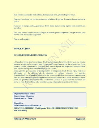 Esas obreras quemadas en la fábrica, hermanas de ayer...pidiendo pan y rosas.

Flores en la cabeza, por dentro, animando la belleza de pensar lo nuevo, lo que casi no se
puede.

Flores en el cuerpo, caricia, perfumes, flores como manos, como lápices para escribir con
los tallos.

Para bien venir a los niños cuando llegan al mundo, para acompañar a los que se van, para
honrar a los buscadores de justicia.

Flores, un lenguaje...




ENRIQUE OJEDA


EL ÚLTIM BOHEM DEL SIGLO XX
        O     IO


...Cuando el poeta abre las ventanas del alma, se integra al mundo exterior y en ese preciso
instante, comienza la metamorfosis de aceptación o rechazo sobre los aconteceres de su
entorno, barrio, urbanización, pueblo y país, su voz deja de ser simples ecos melancólicos
para dejarse colar por los interminables cauces de una
patria grande que requiere la incorporación e integración total de sus hijos, nativos o
adoptados por la defensa de la dignidad en peligro reiterado por agentes
desestabilizadores. Cuando el poeta abre las ventanas del alma, será para comprometerse
más allá de su bucólico mundo cognoscitivo e ir al encuentro de la razón masificada en las
voces del pueblo como nación libre y soberana. Cuando el poeta abre las ventanas del
alma, es para decirles basta a las tropelías de una oligarquía sin patria e identidad.




Digitalización de textos
Correcciones Literarias
Ilustración de Libros

Consulte a :
info@nuestrabuenaidea.com.ar
GRACIELA BERTERO (Participante TALLER LITERARIO PASIÓN DE
ESCRITORES)



POEMAS EN AÑIL Nº 138                                                           Página 53
 