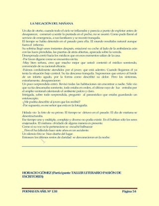 LA NEGACIÓN DEL MAÑANA

Un día de otoño, cuando todo el cielo se inflamaba y parecía a punto de explotar antes de
desaparecer, comenzó a sentir la puntada en el pecho, no se asustó. Como pudo llamó al
servicio de emergencia, a sus familiares y se recostó tranquila.
El tiempo se había detenido en el pasado para ella. El mundo resultaba natural aunque
fuera el infierno.
Su sobrina llegó unos instantes después, estacionó su coche al lado de la ambulancia aún
con las luces prendidas, las puertas de atrás abiertas, aparcada sobre la vereda.
Desesperada corrió hacia los médicos que en esos momentos salían de la casa.
-Por favor dígame como se encuentra mi tía.
-M bien señora, creo que mucho mejor que usted- contestó el médico sonriendo,
   uy
convencido de su racional eficacia.
-Fuimos cordialmente atendidos por el joven que está adentro. Cuando llegamos él ya
tenía la situación bajo control. Su tía descansa tranquila. Suponemos que estuvo al borde
de un infarto agudo, por la forma como describió su dolor. Pero los síntomas,
extrañamente, desaparecieron
Un poco sorprendida entró. Revisó todas las habitaciones sin encontrar a nadie. Sólo vio
que su tía descansaba sonriente, todo estaba en orden, el último rayo de luz entraba por
el amplio ventanal calentando el ambiente pulcro y claro.
Intrigada, sobre todo sorprendida, preguntó al paramédico que estaba guardando un
estetoscopio.
-¿M podría describir al joven que los recibió?
    e
-Por supuesto, es ese señor que está en la fotografía.

Helada vio la foto de su primo. El tiempo se detuvo en el pasado. El día de mañana se
desestructuraba.
Ese tiempo uno y múltiple, complejo y diverso no podía existir. En él habitan sólo los seres
enajenados. El mañana olvidado de alguna manera es presente.
Como si su voz no le perteneciese se escuchó balbucear
_ Pero él ha fallecido hace siete años en un accidente.
Un silencio frío se hizo dueño del lugar.
Entonces los últimos restos de claridad se desvanecieron en la noche.




HORACIO GÓM Z (Participante T LLER LITERARIO PASIÓN DE
            E                A
ESCRITORES)



POEMAS EN AÑIL Nº 138                                                          Página 54
 