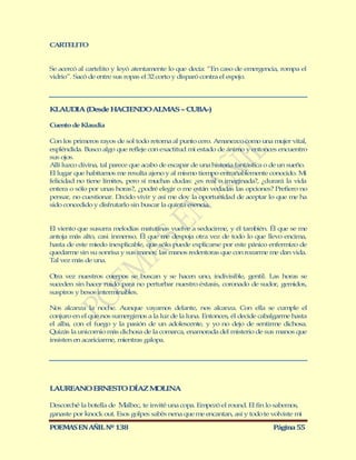 CARTELITO


Se acercó al cartelito y leyó atentamente lo que decía: “En caso de emergencia, rompa el
vidrio”. Sacó de entre sus ropas el 32 corto y disparó contra el espejo.




KLAUD A (Desde H CIENDO ALM S – CUBA-)
     I          A          A

Cuento de Klaudia

Con los primeros rayos de sol todo retorna al punto cero. Amanezco como una mujer vital,
espléndida. Busco algo que refleje con exactitud mi estado de ánimo y entonces encuentro
sus ojos.
Allí luzco divina, tal parece que acabo de escapar de una historia fantástica o de un sueño.
El lugar que habitamos me resulta ajeno y al mismo tiempo entrañablemente conocido. M       i
felicidad no tiene límites, pero sí muchas dudas: ¿es real o imaginada?, ¿durará la vida
entera o sólo por unas horas?, ¿podré elegir o me están vedadas las opciones? Prefiero no
pensar, no cuestionar. D   ecido vivir y así me doy la oportunidad de aceptar lo que me ha
sido concedido y disfrutarlo sin buscar la quinta esencia.


El viento que susurra melodías matutinas vuelve a seducirme, y él también. Él que se me
antoja más alto, casi inmenso. Él que me despoja otra vez de todo lo que llevo encima,
hasta de este miedo inexplicable, que sólo puede explicarse por este pánico enfermizo de
quedarme sin su sonrisa y sus manos; las manos redentoras que con rozarme me dan vida.
Tal vez más de una.

Otra vez nuestros cuerpos se buscan y se hacen uno, indivisible, gentil. Las horas se
suceden sin hacer ruido para no perturbar nuestro éxtasis, coronado de sudor, gemidos,
suspiros y besos interminables.

Nos alcanza la noche. Aunque vayamos delante, nos alcanza. Con ella se cumple el
conjuro en el que nos sumergimos a la luz de la luna. Entonces, él decide cabalgarme hasta
el alba, con el fuego y la pasión de un adolescente, y yo no dejo de sentirme dichosa.
Quizás la unicornio más dichosa de la comarca, enamorada del misterio de sus manos que
insisten en acariciarme, mientras galopa.




LAUREANO ERNESTO DÍAZ M LINA
                       O

Descorché la botella de M albec, te invité una copa. Empezó el round. El fin lo sabemos,
ganaste por knock out. Esos golpes sabés nena que me encantan, así y todo te volviste mi

POEMAS EN AÑIL Nº 138                                                           Página 55
 