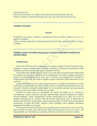 enfermera de 3am.
Soñar no era necesario, ya estabas con la cabeza en la almohada que hice mía.
El tinto se acabó, no importa allá tengo otra, una copa más y knock out otra vez.




M RIO CAPASSO
 A


                                         Esquirla

El hombre, que parecía satisfecho, caminaba por Plaza de M       ayo. Entonces la vio y se
agachó a recogerla.
Al rato, mientras esperaba en una esquina para cruzar la calle, comenzó a silbar un tango y
a sangrar.




NORM LIDIA CÁCERES (Participante TALLER LITERARIO PASIÓN DE
      A
ESCRITORES)


   MARIPOSAS.

    Eran ya las 3,30 horas de la madrugada y no podía conciliar el sueño. Cerraba los ojos,
relajaba su cuerpo, intentaba dejar su mente en blanco y entonces comenzaba ese ruido
monótono, con cierta estridencia, que le crispaba los nervios.
    El día había sido agitado. Horas y horas con los ojos fijos en el microscopio observando
las muestras enviadas por el Instituto de Investigaciones. No arribó a ninguna conclusión
porque el comportamiento de los seres que se movían en el preparado no obedecía a
ningún patrón conocido. Su mente se negaba a seguir razonando. Quería descansar. Se fue
a su casa.
    Luego de ducharse y cenar liviano, apagó las luces y se dirigió al dormitorio. La cama
estaba fresca y confortable. El sueño la atrapó. Pronto se durmió profundamente. Pero una
sensación extraña la despertó sobresaltada. En la oscuridad presintió que algo pasaba
cerca de su rostro. Encendió el velador. No vio nada.
    Hundió su cabeza entre las almohadas. En cuanto los latidos de su corazón se
normalizaron, volvió a dormirse. No pasó mucho tiempo cuando la despertó un bullicio
desacostumbrado. Varios muchachones estaban discutiendo en la calle. Sus voces se
alzaban animadas por el alcohol. Trató de restarle importancia, pero el sonido de un
disparo cortó la noche. Pasos rápidos de personas huyendo y el ulular de la sirena policial
acercándose al lugar del hecho. Algunos perros ladraban, otros aullaban asustados,
agregando dramatismo a la escena.
    Ni siquiera se levantó movida por la curiosidad, pues el cansancio la vencía. Cerró los
ojos buscando el sueño, pero nuevamente sintió una presencia cerca de su rostro; casi
imperceptible, pero terminó por exasperarla. Entonces comenzó ese ruido tan molesto.


POEMAS EN AÑIL Nº 138                                                          Página 56
 