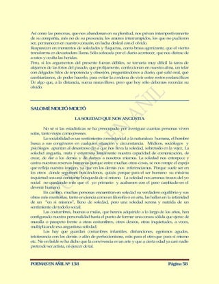 Así como las personas, que nos abandonan en su plenitud, nos privan intempestivamente
de su compañía, más no de su presencia; los amores interrumpidos, los que no pudieron
ser, permanecen en nuestro corazón, en lucha desleal con el olvido.
Reaparecen en momentos de soledades y flaquezas, como brasa agonizante, que el viento
transforma en devastadora llama. Sólo sofocada por el diario acontecer, que nos distrae de
a ratos y oculta las heridas.
Pero, si los argumentos del presente fueran débiles, se tornaría muy difícil la tarea de
alejarnos de las fotos del pasado, que prolijamente, confeccionan en nuestra alma, un telar
con delgados hilos de impotencia y obsesión, preguntándonos a diario, qué salió mal, qué
cambiaríamos, de poder hacerlo, para evitar la condena de vivir entre restos melancólicos
De algo que, a la distancia, suena maravilloso, pero que hoy sólo debemos recordar su
olvido.




SALOM M LTÓ M LTÓ
     É O     O

                          LA SOLEDAD QUE NOS ANGUSTIA

        No sé si las estadísticas se ha preocupado por averiguar cuantas personas viven
solas, tanto viejas como jóvenes.
        La sociabilidad es un sentimiento consustancial a la naturaleza humana, el hombre
busca a sus congéneres en cualquier situación y circunstancia. M        édicos, sociólogos y
psicólogos apuntan al desastroso fin a que nos lleva la soledad, sobretodo en la vejez. La
soledad angustia, mata y extermina lentamente nuestra capacidad de comunicación, de
crear, de dar a los demás y de darnos a nosotros mismos. La soledad nos entorpece y
castra nuestras reservas humanas porque entre muchas otras cosas, se nos rompe el espejo
que refleja nuestra imagen, ya que en los demás nos referenciamos. Porque suele ser en
los otros donde seguimos buscándonos, quizás porque para el ser humano su máxima
inquietud sea una constante búsqueda de sí mismo. La soledad nos arranca trozos del yo
social no quedando más que el yo primario y acabamos con el paso cambiado en el
devenir humano.
        En cambio, muchas personas encuentran en soledad su verdadero equilibrio y sus
obras más meritorias, tanto en ciencia como en filosofía o en arte, las hallan en la intimidad
de un “en si mismos”, lleno de soledad, pero una soledad serena y nutrida de un
sentimiento de todo lo social.
        Las costumbres, buenas o malas, que hemos adquirido a lo largo de los años, han
configurado nuestra personalidad hasta el punto de formar una coraza sólida que ejerce de
muralla o parapeto frente a otras costumbres, otros deseos, otras inquietudes, a veces,
multiplicando esa angustiosa soledad.
        Los hay que guardan costumbres infantiles, disfunciones, egoísmos agudos,
intolerancia con los demás o afán de perfeccionismo, más para el otro que para sí mismo
etc. No en balde se ha dicho que la convivencia es un arte y que a cierta edad ya casi nadie
pretende ser artista, ni ejercer de tal.



POEMAS EN AÑIL Nº 138                                                            Página 58
 