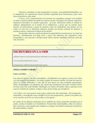 Nuestras costumbres se han enquistado en nuestra personalidad limitándola y en
la adquisición de experiencias hemos perdido capacidad para ilusionarnos, para crear
otras perspectivas, para amar.
        A veces, vivir, contrariamente a lo racional, nos empobrece, porque vivir también
es sufrir y tenemos miedo de repetir los mismos errores, de padecer las mismas vejaciones,
acabamos encerrados en nuestro caparazón, así pues, intentamos andar el camino en
solitario, abrigándonos en el manto de la indiferencia, a pesar que en nuestro fuero
interno, no renunciamos a poner en nuestras vidas un sentimiento, una ilusión, sin los
cuales, la vida nos es altamente dolorosa, porque nos hemos cansado de amarnos a
nosotros mismo y deseamos el afecto de los demás.
        No siempre sabemos cuando perdemos la capacidad de comunicarnos, un valor tan
hermoso. Normalmente nos llega poco a poco este deterioro tan angustioso como
insuperable, y una reacción a tiempo puede salvar nuestro equilibrio personal, cada día
más necesario. .




ESCRITORES EN LA W B
                  E
¿Querés tener tu web personal para difundir tus escritos, videos, libros o fotos?

www.escritoresenlaweb.com.ar

Comunicate: info@escritoresenlaweb.com.ar

STELLA M RIS TABORO
        A

Carta a mi Patria

Una cinta de historia con ojos perturbados , de habitantes con ceguera y pocos con visión
,un cielo pegado a la bandera , un ombú cargado de sonoras cuerdas, un mate de mano en
mano en ruedas fraternales, y más allá los que tienen sus ojos vendados ignorándote,
Patria. Empalagados con egoísmos, hay tantos que produjeron sólo lodo, creando noches
sin luces para este suelo bendito. Madrugan con manos de hierbas malas y graznan como
cuervos vestidos de corderos. Culpan a otros de las farolas que rompieron.

Y tú, Patria, vas como poema entre muros, paloma de alas lastimadas , flor desgarrada ,
salvándote y resurgiendo como cordillera en un mar tempestuoso , donde a los pobres no
se los escucha ,no se los ve, se los oculta y se los ignora .

En medio de los abismos profundos de la ambición de tantas serpientes domadas por el
poder, camina el hambre y el clientelismo. Forman filas interminables, miles de esclavos
que consumen y usan aquello que indujeron a comprar, necesidad creada para someternos
de modo pérfido y seguro.


POEMAS EN AÑIL Nº 138                                                         Página 59
 