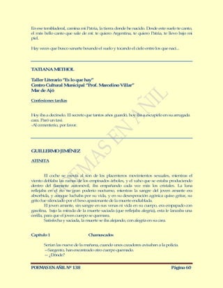 En ese tembladeral, camina mi Patria, la tierra donde he nacido. Desde este suelo te canto,
el más bello canto que sale de mí: te quiero Argentina, te quiero Patria, te llevo bajo mi
piel.

Hay veces que busco sanarte besando el suelo y tocando el cielo entre los que nací...




TATIANA M THOL
         E

Taller Literario “Es lo que hay”
Centro Cultural M nicipal “Prof. M rcelino Villar”
                   u              a
M r de Ajó
  a

Confesiones tardías


Hoy iba a decírselo. El secreto que tantos años guardó, hoy iba a escupirlo en su arrugada
cara. Paró un taxi.
-Al cementerio, por favor.




GUILLERM JIM NEZ
        O   É

ATINITA


         El coche se movía al son de los placenteros movimientos sexuales, mientras el
viento doblaba las ramas de los empinados árboles, y el vaho que se estaba produciendo
dentro del flamante automóvil, iba empañando cada vez más los cristales. La luna
reflejaba en el río su gran poderío nocturno, mientras la sangre del joven amante era
absorbida, y aunque luchaba por su vida, y en su desesperación agónica quiso gritar, su
grito fue silenciado por el beso apasionante de la muerte endiablada.
         El joven amante, sin sangre en sus venas ni vida en su cuerpo, era empapado con
gasolina, bajo la mirada de la muerte saciada (que reflejaba alegría), esta le lanzaba una
cerilla, para que el joven cuerpo se quemara.
         Satisfecha y saciada, la muerte se iba alejando, con alegría en su cara.


Capítulo 1                      Chamuscados

       Serían las nueve de la mañana, cuando unos cazadores avisaban a la policía.
       — Sargento, han encontrado otro cuerpo quemado.
       — ¿Dónde?


POEMAS EN AÑIL Nº 138                                                           Página 60
 