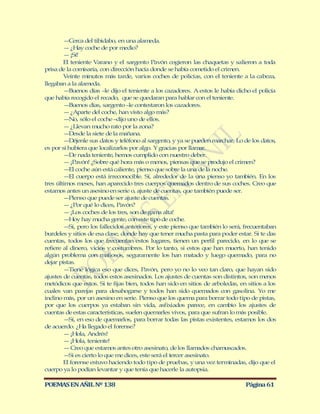 — Cerca del tibidabo, en una alameda.
        — ¿Hay coche de por medio?
        — ¡Sí!
        El teniente Varano y el sargento Pavón cogieron las chaquetas y salieron a toda
prisa de la comisaría, con dirección hacía donde se había cometido el crimen.
        Veinte minutos más tarde, varios coches de policías, con el teniente a la cabeza,
llegaban a la alameda.
        — Buenos días –le dijo el teniente a los cazadores. A estos le había dicho el policía
que había recogido el recado, que se quedaran para hablar con el teniente.
        — Buenos días, sargento –le contestaron los cazadores.
        — ¿Aparte del coche, han visto algo más?
        — No, sólo el coche –dijo uno de ellos.
        — ¿Llevan mucho rato por la zona?
        — Desde la siete de la mañana.
        — Déjenle sus datos y teléfono al sargento, y ya se pueden marchar. Lo de los datos,
es por si hubiera que localizarlos por algo. Y gracias por llamar.
        — nada teniente, hemos cumplido con nuestro deber.
          De
        — ¡Pavón! ¿Sobre qué hora más o menos, piensas que se produjo el crimen?
        — coche aún está caliente, pienso que sobre la una de la noche.
          El
        — cuerpo está irreconocible. Sí, alrededor de la una pienso yo también. En los
          El
tres últimos meses, han aparecido tres cuerpos quemados dentro de sus coches. Creo que
estamos antes un asesino en serie o, ajuste de cuentas, que también puede ser.
        — Pienso que puede ser ajuste de cuentas.
        — ¿Por qué lo dices, Pavón?
        — ¡Los coches de los tres, son de gama alta!
        — Hoy hay mucha gente, con este tipo de coche.
        — pero los fallecidos anteriores, y este pienso que también lo será, frecuentaban
          Sí,
burdeles y sitios de esa clase, donde hay que tener mucha pasta para poder estar. Si te das
cuentas, todos los que frecuentan estos lugares, tienen un perfil parecido, en lo que se
refiere al dinero, vicios y costumbres. Por lo tanto, si estos que han muerto, han tenido
algún problema con mafiosos, seguramente los han matado y luego quemado, para no
dejar pistas.
        — Tiene lógica eso que dices, Pavón, pero yo no lo veo tan claro, que hayan sido
ajustes de cuentas, todos estos asesinados. Los ajustes de cuentas son distintos, son menos
metódicos que estos. Si te fijas bien, todos han sido en sitios de arboledas, en sitios a los
cuales van parejas para desahogarse y todos han sido quemados con gasolina. Yo me
inclino más, por un asesino en serie. Pienso que los quema para borrar todo tipo de pistas,
por que los cuerpos ya estaban sin vida, asfixiados parece, en cambio los ajustes de
cuentas de estas características, suelen quemarles vivos, para que sufran lo más posible.
        — en eso de quemarlos, para borrar todas las pistas existentes, estamos los dos
          Sí,
de acuerdo. ¿Ha llegado el forense?
        — ¡Hola, Andrés!
        — ¡Hola, teniente!
        — Creo que estamos antes otro asesinato, de los llamados chamuscados.
        — es cierto lo que me dices, este será el tercer asesinato.
          Si
        El forense estuvo haciendo todo tipo de pruebas, y una vez terminadas, dijo que el
cuerpo ya lo podían levantar y que tenía que hacerle la autopsia.

POEMAS EN AÑIL Nº 138                                                           Página 61
 