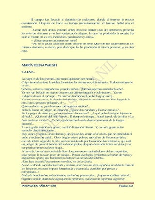 El cuerpo fue llevado al depósito de cadáveres, donde el forense le estuvo
examinando. Después de hacer su trabajo minuciosamente, el forense habló con el
teniente.
        — Como bien decías, estamos antes otro caso similar a los dos anteriores, presenta
los mismos síntomas y no hay equivocación alguna. Lo que ha producido la muerte, ha
sido lo mismo en los tres individuos, paralización y asfixia.
        — ¿Estamos ante un asesino en serie?
        — sé si podrá catalogar como asesino en serie. Que son tres cadáveres con los
          No
mismos síntomas, es cierto, pero decir que los ha producido la misma persona, ya es otra
cosa.




M RÍA ELENA W LSH
 A           A

'LA EÑE'...

La culpa es de los gnomos, que nunca quisieron ser ñomos...
Culpa tienen la nieve, la niebla, los nietos, los atenienses, el unicornio... Todos evasores de
la eñe...
Señoras, señores, compañeros, ¡amados niños!... ¡No nos dejemos arrebatar la eñe!...
Ya nos han birlado los signos de apertura de interrogación y admiración... Ya nos
redujeron hasta el apócope... Ya nos han traducido el pochoclo (pop corn)...
Y como éramos pocos, la abuelita informática, ha parido un monstruoso # en lugar de la
eñe, con su gracioso peluquín, el ~...
Quieren decirme, ¿qué haremos con nuestros sueños?...
Entre la fauna en peligro de extinción, ¿figuran los ñandúes y los ñacurutuces?...
En los pagos de Añatuya, ¿cómo cantarán Añoranzas?... ¿A qué pobre barrigón fajaremos
al ñudo?... ¿Qué será del Año Nuevo... El tiempo de ñaupa... Aquel tapado de armiño, y La
ñata contra el vidrio?... ¿Y cómo graficaremos la más dulce consonante de la lengua
guaraní?...
'La ortografía también es gente', escribió Fernando Pessoa... Y como la gente, sufre
                                                                  ,
variadas discriminaciones...
Hay signos y signos, unos blancos y de ojos azules, como la W o la K. que no entienden el
paño y andan con pañal... Otros (según estos): pobres, morochos de Hispanoamérica,
como la letrita segunda; la eñe, jamás considerada por los monóculos británicos, que está
en peligro de pasar al bando de los desocupados, después de rendir tantos servicios y no
ser precisamente una letra ñoqui...
A barrerla, borrarla o sustituirla dicen los perezosos manipuladores de las maquinitas,
sólo porque la ñ da un poco de trabajo... Pereza ideológica (¡mientras se bañan de ñañas y
alguien los apaña) que hubiéramos dicho en la década del setenta...
¿Una letra extraña? extranjeros son ellos, los de la cizaña.
No sé de dónde sacan tanta maña y encima dicen:"es una letra española, un defecto más de
los hispanos, esa raza impura formateada y escaneada, ¿también por pereza y
comodidad...?
Nada de hondureños, salvadoreños, caribeños, panameños... ¡Impronunciables nativos!...
Sigamos siendo dueños de algo que nos pertenece, esa letra con caperuza, algo muy

POEMAS EN AÑIL Nº 138                                                             Página 62
 