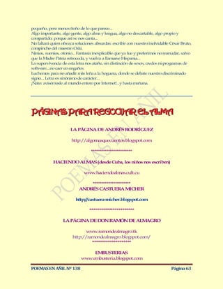 pequeño, pero menos ñoño de lo que parece...
Algo importante, algo gente, algo alma y lengua, algo no descartable, algo propio y
compartido, porque así se nos canta...
No faltará quien ofrezca soluciones absurdas: escribir con nuestro inolvidable César Bruto,
compinche del maestro Oski.
Ninios, suenios, otonio... Fantasía inexplicable que ya fue y preferimos no reanudar, salvo
que la M  adre Patria retroceda, y vuelva a llamarse Hispania...
La supervivencia de esta letra nos atañe, sin distinción de sexos, credos ni programas de
software...no caer en engaños.
Luchemos para no añadir más leña a la hoguera, donde se debate nuestro discriminado
signo... Letra es sinónimo de carácter...
¡Ñato: avisémosle al mundo entero por Internet!...y hasta mañana.




PÁGINAS PARA REGOCIJAR EL ALMA
PÁGINAS PARA REGOCIJAR EL ALMA

                      LA PÁGINA DE ANDRÉS RODRÍGUEZ

                      http://algomasquecuentos.blogspot.com

                                 ************************

            HACIENDO ALM (desde Cuba, los niños nos escriben)
                        AS

                              www.haciendoalmas.cult.cu

                               **********************
                           ANDRÉS CASTUERA M        ICHER

                         http://castuera-micher.blogspot.com

                                 ***********************

                  LA PÁGINA DE DON RAMÓN DE ALMAGRO

                              www.ram  ondealmagro.tk
                       http://ramondealmagro.blogspot.com/
                                ********************

                                 EMBUSTERIAS
                            www.embusteria.blogspot.com

POEMAS EN AÑIL Nº 138                                                          Página 63
 