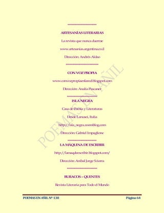 ***********************

                        ARTESANÍAS LITERARIAS

                        La revista que nunca duerme

                        www.artesanias.argentina.co.il

                           Dirección: Andrés Aldao

                            **************************

                             CON VOZ PROPIA

                 www.convozpropiaenlared.blogspot.com

                          Dirección: Analía Pascaner

                            ************************
                                ISLA NEGRA

                         Casa de Poesía y Literaturas

                             Desde Lanusei, Italia

                    http://isla_negra.zoomblog.com

                        Dirección: Gabriel Impaglione

                            ***********************
                        LA M ÁQUINA DE ESCRIBIR

                  http://lamaqdeescribir.blogspot.com/

                        Dirección: Aníbal Jorge Sciorra

                            ************************

                          BURACOS – QUENTES

                  Revista Literaria para Todo el Mundo



POEMAS EN AÑIL Nº 138                                     Página 64
 