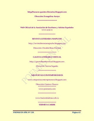 http://buracos-quentes-literarios.blogspot.com

                        Dirección: Evangelina Arroyo

                          ************************


       W Oficial de la Asociación de Escritores y Artistas Españoles
        eb
                             www.aeae.es

                            ***********************

                    REVISTA LITERARIA MAPUCHE

                http://revistaliterariamapuche.blogspot.com

                     Dirección: Osvaldo Risso Perondi

                           **************************

                     GACETA LITERARIA VIRTUAL

                 http://gacetaliterariavirtual.blogspot.com

                         Dirección: Norma Segades

                           *************************

                   M POETAS CONTEM
                    IS            PORÁNEOS

               www.mispoetascontemporaneos.blogspot.com

                         Dirección: Gustavo Tisocco
                           *************************
                            www.poemaria.com

                           *************************

                        www.haciendoalmas.cult.cu

                           *************************
                            TERM    ITA CARIBE



POEMAS EN AÑIL Nº 138                                             Página 65
 