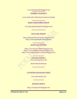 www.term itacaribe.blogspot.com
                         **********************
                      ANDRÉS CASANOVA

              www.tunet.cult.cu/literatura/casanova/all.php

                            **********************
                        JESÚS ALEJANDRO GODOY

                 www.jesusalejandrogodoy.blogspot.com

                            ***********************

                            JULIA DEL PRADO

               http://Juliesusfotosyrecuerdos. blogspot.com
                   http://losamigosdejulie.blogspot.com

                             ********************
                           ALDO LUIS NOVELLI

                 http://www.la-sed-infinita.blogspot.com
                http://www.fluidos-virtuales.blogspot.com
             http://w ww.otros-fluidos-virtuales.blogspot.com

                            *******************
                           LOCURA POÉTICA
                          www.locurapoetica.com

                           desde Marcelo Romano

                             *********************


                    LA PÁGINA DE LILIANA CELIZ

                           www.poesiaceliz.com

                              ******************

                             REVISTA POETA

                    http://revistapoeta.blogspot.com

POEMAS EN AÑIL Nº 138                                           Página 66
 