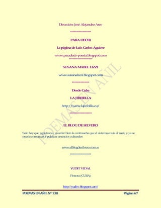 Dirección: José Alejandro Arce

                                      *****************

                                      PARA DECIR

                           La página de Luis Carlos Aguirre

                         www.paradecir-poesia.blogspot.com
                                *******************

                                SUSANA MABEL LIZZI

                            www.susanalizzi.blogspot.com

                                       **************

                                       Desde Cuba

                                      LA JIRIBILLA

                               http://www.lajiribilla.cu/

                                     ******************


                                EL BLOG DE SILVERO

Solo hay que registrarse, guardar bien la contraseña que el sistema envía al mail, y ya se
puede comenzar a publicar anuncios culturales


                               www.elblogdesilvero.com.ar

                                     *******************



                                      YUDIT VIDAL

                                      Pintora (CUBA)


                                http://yuditv.blogspot.com/

POEMAS EN AÑIL Nº 138                                                           Página 67
 