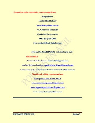 Los precios están expresados en pesos argentinos.

                                  Roque Pérez

                               Ventas Hotel Liberty

                          www.liberty-hotel.com.ar

                          Av. Corrientes 632 (1043)

                           Ciudad de Buenos Aires

                               (0054-11) (5279-0000)

                      M ventas@liberty-hotel.com.ar
                       sn:



                    FICHA DE INSCRIPCIÓN: solicitarla por mail

              Enviar mail a:

               Viviana Gladis Álvarez niniane1959@gmail.com

         Andrés Roberto Rodríguez pasiondeescritores@hotmail.com

       Carlos Fernández carlosfernandez@esanocheinolvidable.com.ar

                     No dejen de visitar nuestras páginas

                       www.pasiondeescritores.com.ar

                    www.entonceslapoesia.blogspot.com

                   www.algomasquecuentos.blogspot.com

                      www.esanocheinolvidable.com.ar




POEMAS EN AÑIL Nº 138                                            Página 7
 