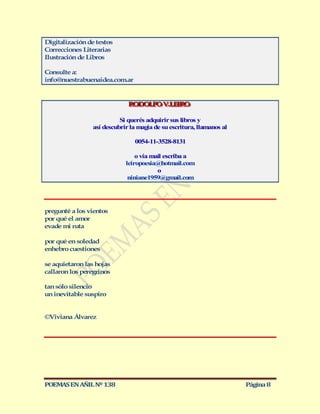 Digitalización de textos
Correcciones Literarias
Ilustración de Libros

Consulte a:
info@nuestrabuenaidea.com.ar


                             RODOLFO V..LEIRO
                             RODOLFO VLEIRO

                          Si querés adquirir sus libros y
                así descubrir la magia de su escritura, llamanos al

                               0054-11-3528-8131

                                o vía mail escriba a
                            leiropoesia@hotmail.com
                                        o
                             niniane1959@gmail.com




pregunté a los vientos
por qué el amor
evade mi ruta

por qué en soledad
enhebro cuestiones

se aquietaron las hojas
callaron los peregrinos

tan sólo silencio
un inevitable suspiro


©Viviana Álvarez




POEMAS EN AÑIL Nº 138                                                 Página 8
 
