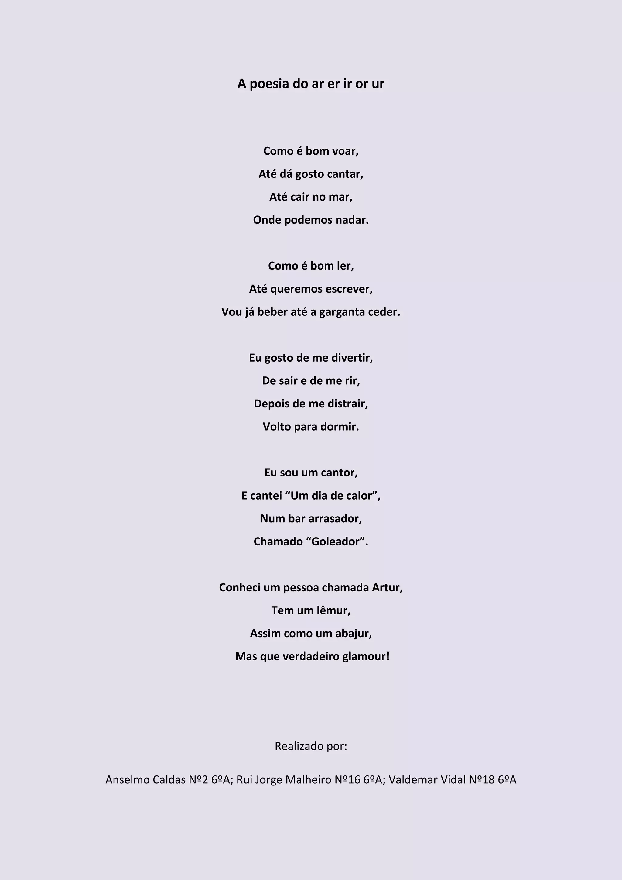 A poesia do ar er ir or ur



                             Como é bom voar,
                            Até dá gosto cantar,
                              Até cair no mar,
                           Onde podemos nadar.


                              Como é bom ler,
                          Até queremos escrever,
                     Vou já beber até a garganta ceder.


                          Eu gosto de me divertir,
                             De sair e de me rir,
                           Depois de me distrair,
                             Volto para dormir.


                             Eu sou um cantor,
                         E cantei “Um dia de calor”,
                            Num bar arrasador,
                           Chamado “Goleador”.


                     Conheci um pessoa chamada Artur,
                              Tem um lêmur,
                          Assim como um abajur,
                       Mas que verdadeiro glamour!




                               Realizado por:

Anselmo Caldas Nº2 6ºA; Rui Jorge Malheiro Nº16 6ºA; Valdemar Vidal Nº18 6ºA
 