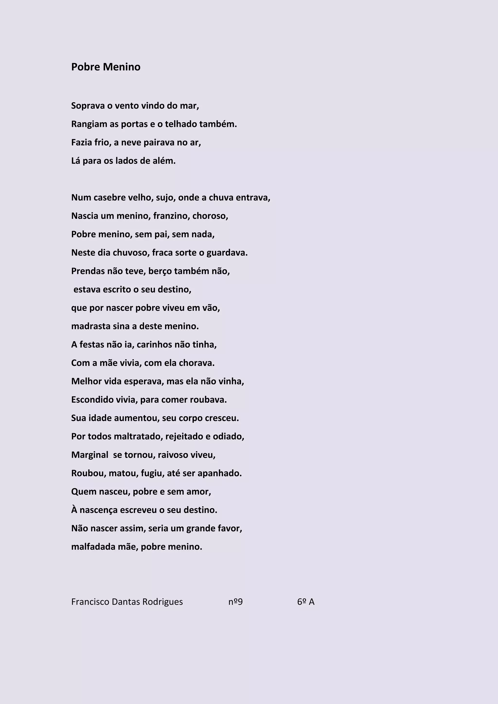Pobre Menino


Soprava o vento vindo do mar,
Rangiam as portas e o telhado também.
Fazia frio, a neve pairava no ar,
Lá para os lados de além.


Num casebre velho, sujo, onde a chuva entrava,
Nascia um menino, franzino, choroso,
Pobre menino, sem pai, sem nada,
Neste dia chuvoso, fraca sorte o guardava.
Prendas não teve, berço também não,
estava escrito o seu destino,
que por nascer pobre viveu em vão,
madrasta sina a deste menino.
A festas não ia, carinhos não tinha,
Com a mãe vivia, com ela chorava.
Melhor vida esperava, mas ela não vinha,
Escondido vivia, para comer roubava.
Sua idade aumentou, seu corpo cresceu.
Por todos maltratado, rejeitado e odiado,
Marginal se tornou, raivoso viveu,
Roubou, matou, fugiu, até ser apanhado.
Quem nasceu, pobre e sem amor,
À nascença escreveu o seu destino.
Não nascer assim, seria um grande favor,
malfadada mãe, pobre menino.




Francisco Dantas Rodrigues             nº9       6º A
 