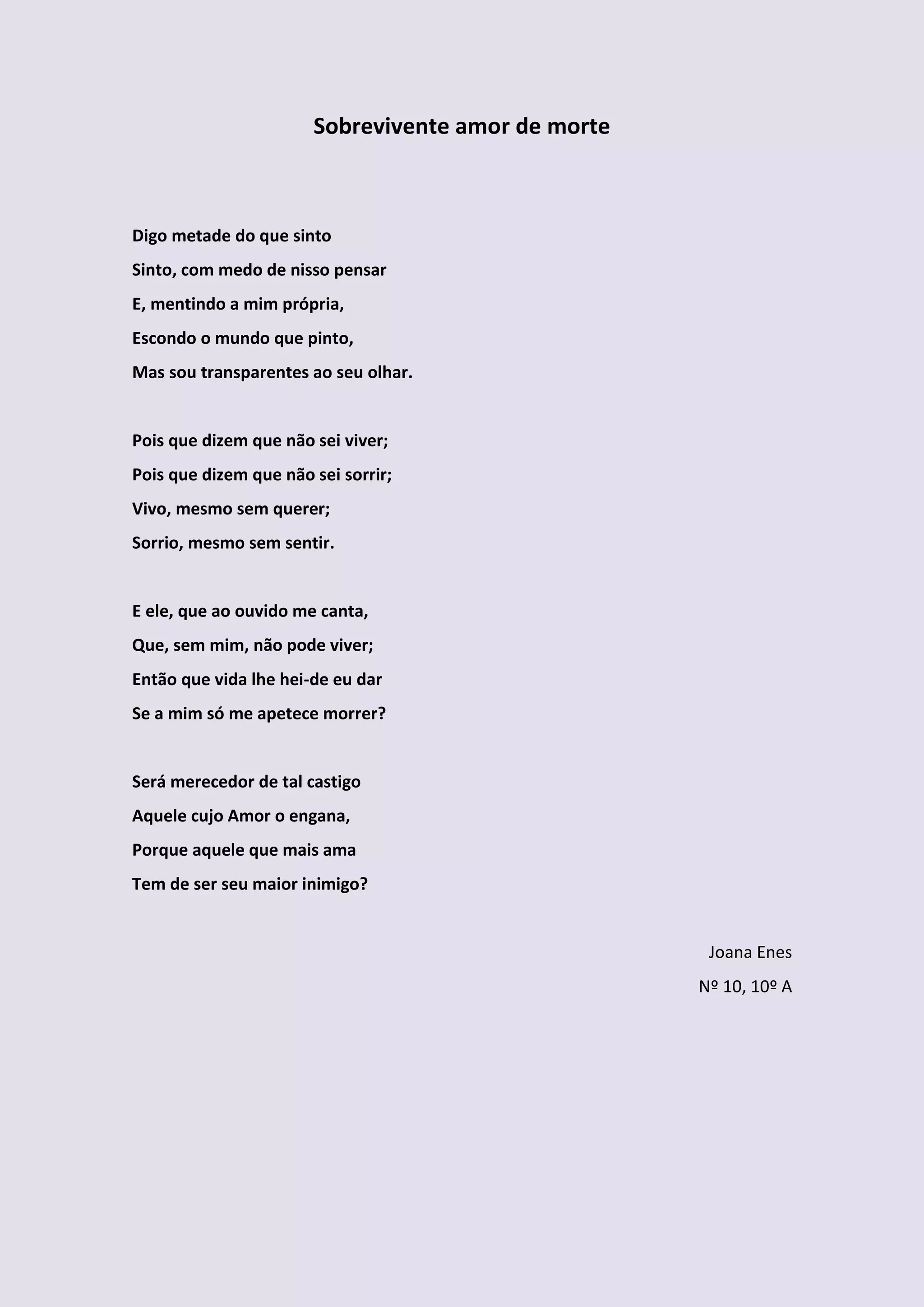 Sobrevivente amor de morte



Digo metade do que sinto
Sinto, com medo de nisso pensar
E, mentindo a mim própria,
Escondo o mundo que pinto,
Mas sou transparentes ao seu olhar.


Pois que dizem que não sei viver;
Pois que dizem que não sei sorrir;
Vivo, mesmo sem querer;
Sorrio, mesmo sem sentir.


E ele, que ao ouvido me canta,
Que, sem mim, não pode viver;
Então que vida lhe hei-de eu dar
Se a mim só me apetece morrer?


Será merecedor de tal castigo
Aquele cujo Amor o engana,
Porque aquele que mais ama
Tem de ser seu maior inimigo?


                                                     Joana Enes
                                                    Nº 10, 10º A
 