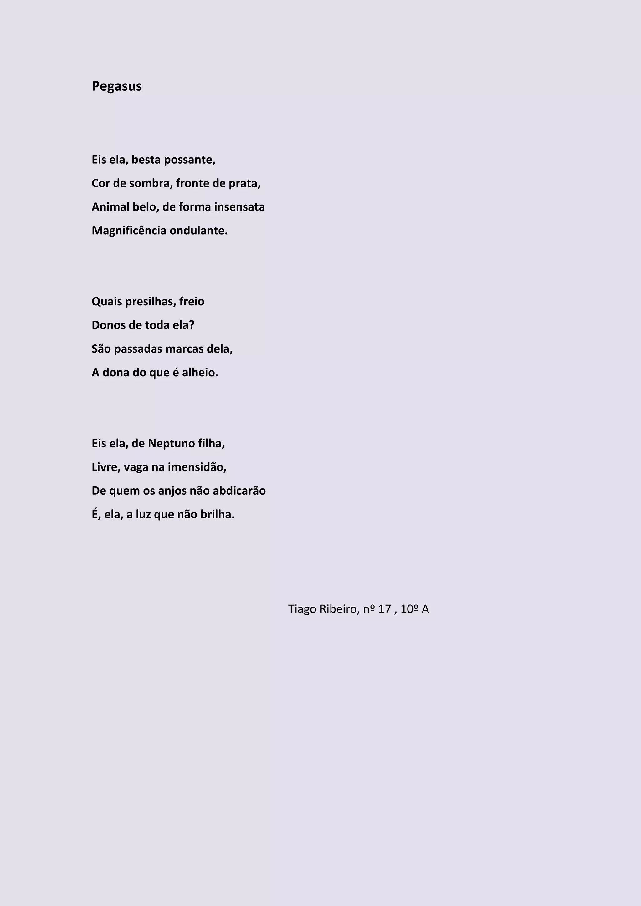 Pegasus



Eis ela, besta possante,
Cor de sombra, fronte de prata,
Animal belo, de forma insensata
Magnificência ondulante.




Quais presilhas, freio
Donos de toda ela?
São passadas marcas dela,
A dona do que é alheio.




Eis ela, de Neptuno filha,
Livre, vaga na imensidão,
De quem os anjos não abdicarão
É, ela, a luz que não brilha.




                                  Tiago Ribeiro, nº 17 , 10º A
 