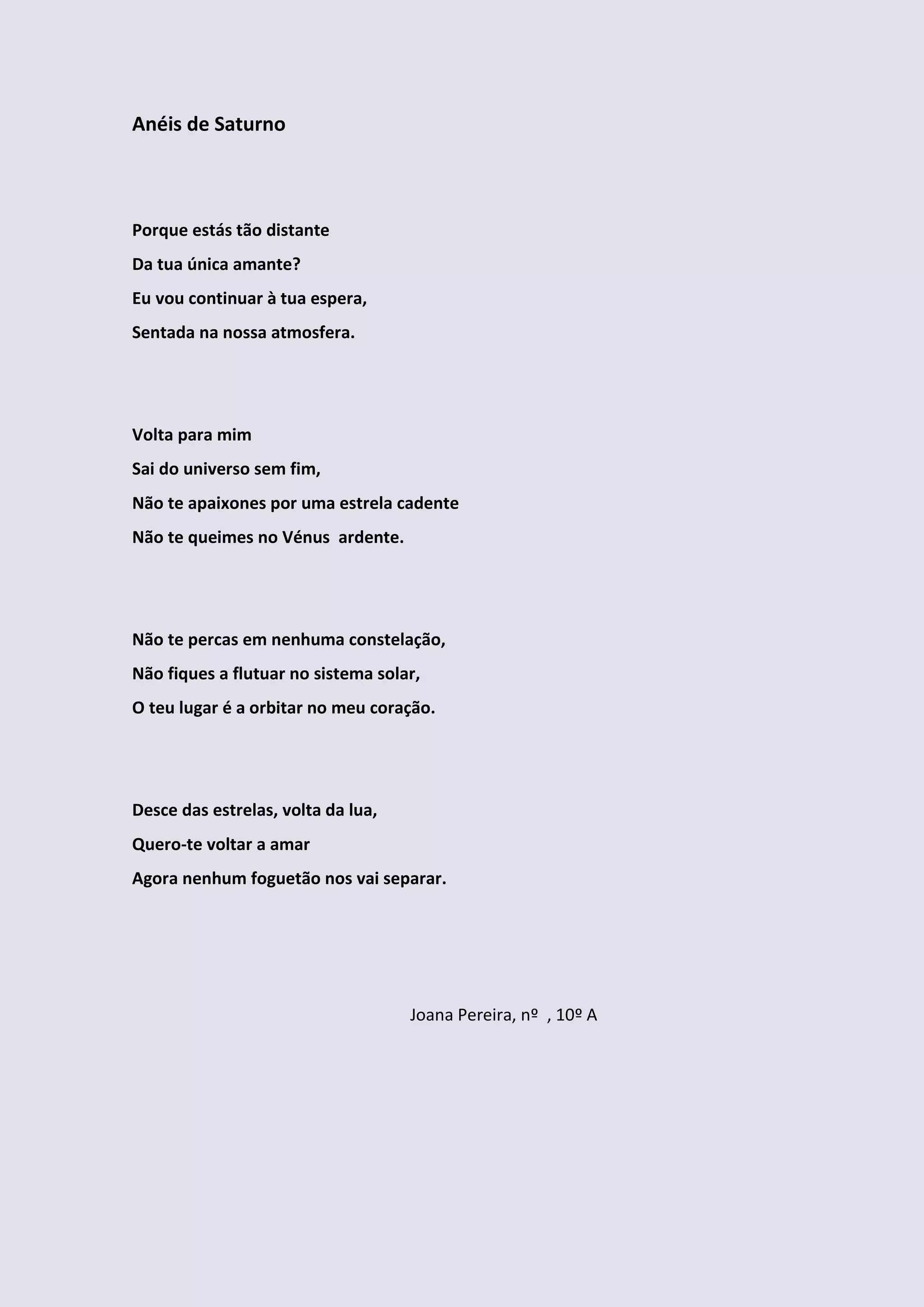 Anéis de Saturno



Porque estás tão distante
Da tua única amante?
Eu vou continuar à tua espera,
Sentada na nossa atmosfera.




Volta para mim
Sai do universo sem fim,
Não te apaixones por uma estrela cadente
Não te queimes no Vénus ardente.




Não te percas em nenhuma constelação,
Não fiques a flutuar no sistema solar,
O teu lugar é a orbitar no meu coração.




Desce das estrelas, volta da lua,
Quero-te voltar a amar
Agora nenhum foguetão nos vai separar.




                                    Joana Pereira, nº , 10º A
 