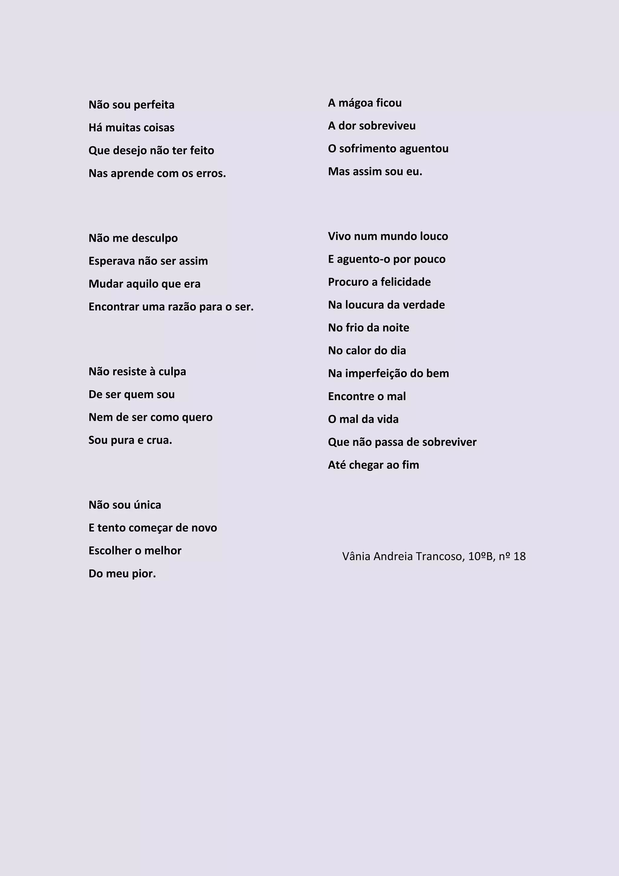 Não sou perfeita                  A mágoa ficou
Há muitas coisas                  A dor sobreviveu
Que desejo não ter feito          O sofrimento aguentou
Nas aprende com os erros.         Mas assim sou eu.




Não me desculpo                   Vivo num mundo louco
Esperava não ser assim            E aguento-o por pouco
Mudar aquilo que era              Procuro a felicidade
Encontrar uma razão para o ser.   Na loucura da verdade
                                  No frio da noite
                                  No calor do dia
Não resiste à culpa               Na imperfeição do bem
De ser quem sou                   Encontre o mal
Nem de ser como quero             O mal da vida
Sou pura e crua.                  Que não passa de sobreviver
                                  Até chegar ao fim


Não sou única
E tento começar de novo
Escolher o melhor                   Vânia Andreia Trancoso, 10ºB, nº 18
Do meu pior.
 