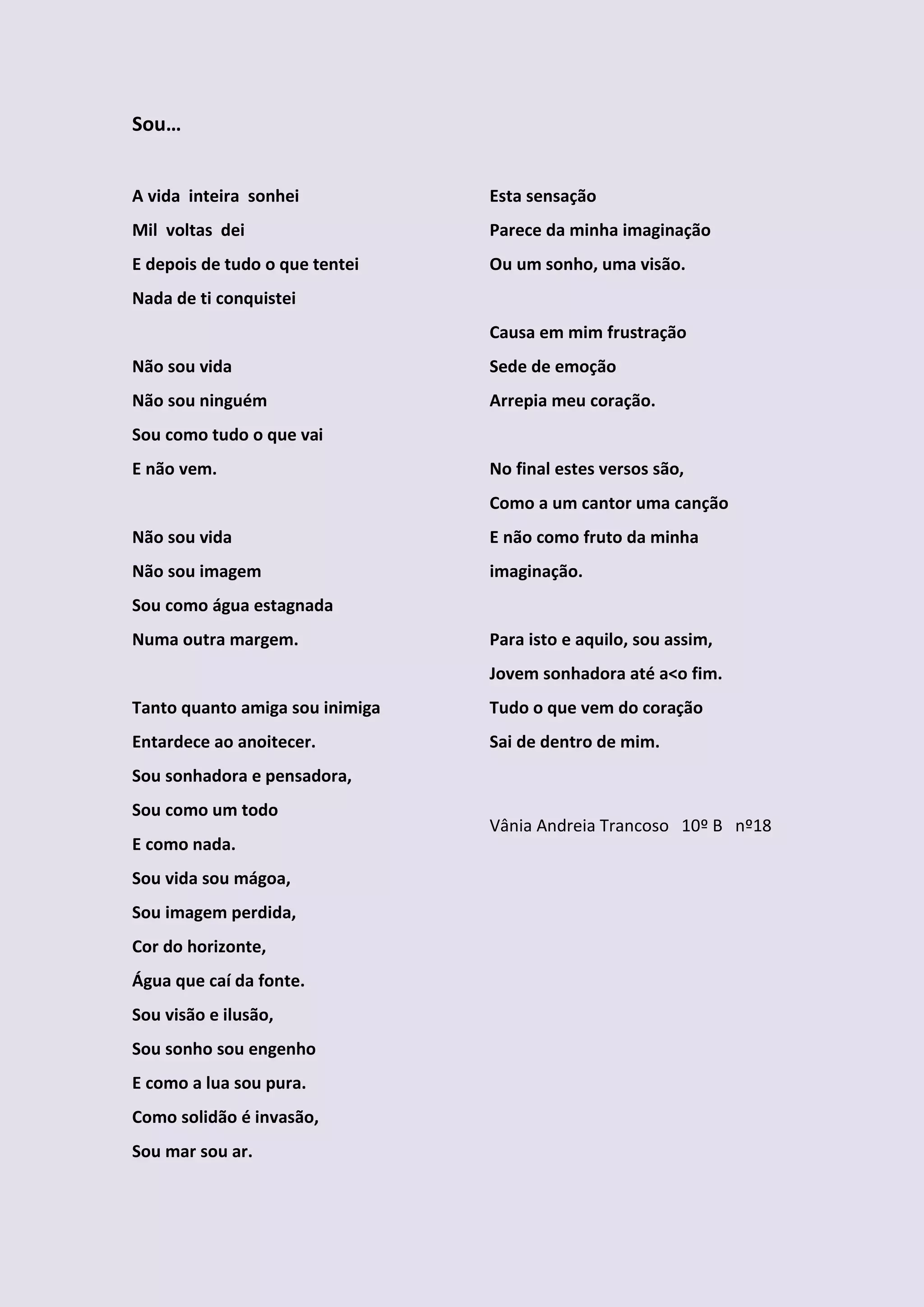 Sou…


A vida inteira sonhei            Esta sensação
Mil voltas dei                   Parece da minha imaginação
E depois de tudo o que tentei    Ou um sonho, uma visão.
Nada de ti conquistei
                                 Causa em mim frustração
Não sou vida                     Sede de emoção
Não sou ninguém                  Arrepia meu coração.
Sou como tudo o que vai
E não vem.                       No final estes versos são,
                                 Como a um cantor uma canção
Não sou vida                     E não como fruto da minha
Não sou imagem                   imaginação.
Sou como água estagnada
Numa outra margem.               Para isto e aquilo, sou assim,
                                 Jovem sonhadora até a<o fim.
Tanto quanto amiga sou inimiga   Tudo o que vem do coração
Entardece ao anoitecer.          Sai de dentro de mim.
Sou sonhadora e pensadora,
Sou como um todo
                                 Vânia Andreia Trancoso 10º B nº18
E como nada.
Sou vida sou mágoa,
Sou imagem perdida,
Cor do horizonte,
Água que caí da fonte.
Sou visão e ilusão,
Sou sonho sou engenho
E como a lua sou pura.
Como solidão é invasão,
Sou mar sou ar.
 