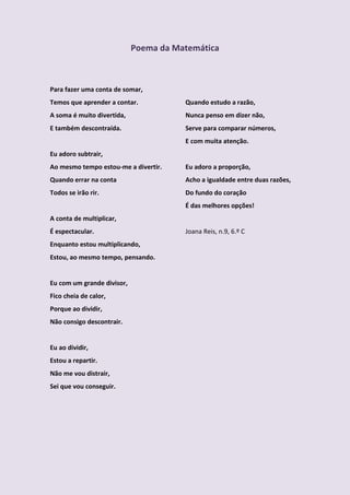 Poema da Matemática



Para fazer uma conta de somar,
Temos que aprender a contar.           Quando estudo a razão,
A soma é muito divertida,              Nunca penso em dizer não,
E também descontraída.                 Serve para comparar números,
                                       E com muita atenção.
Eu adoro subtrair,
Ao mesmo tempo estou-me a divertir.    Eu adoro a proporção,
Quando errar na conta                  Acho a igualdade entre duas razões,
Todos se irão rir.                     Do fundo do coração
                                       É das melhores opções!
A conta de multiplicar,
É espectacular.                        Joana Reis, n.9, 6.º C
Enquanto estou multiplicando,
Estou, ao mesmo tempo, pensando.


Eu com um grande divisor,
Fico cheia de calor,
Porque ao dividir,
Não consigo descontrair.


Eu ao dividir,
Estou a repartir.
Não me vou distrair,
Sei que vou conseguir.
 
