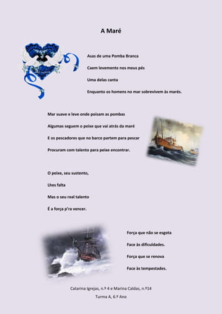 A Maré


                         Asas de uma Pomba Branca

                         Caem levemente nos meus pés

                         Uma delas canta

                         Enquanto os homens no mar sobrevivem às marés.




Mar suave e leve onde poisam as pombas

Algumas seguem o peixe que vai atrás da maré

E os pescadores que no barco partem para pescar

Procuram com talento para peixe encontrar.




O peixe, seu sustento,

Lhes falta

Mas o seu real talento

É a força p’ra vencer.




                                               Força que não se esgota

                                               Face às dificuldades.

                                               Força que se renova

                                               Face às tempestades.



             Catarina Igrejas, n.º 4 e Marina Caldas, n.º14
                            Turma A, 6.º Ano
 