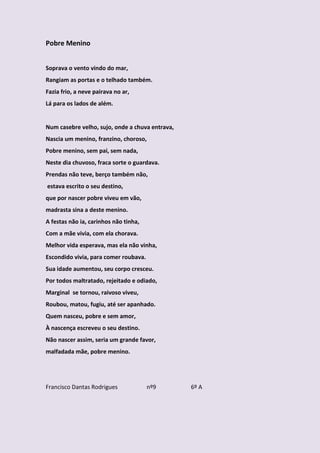 Pobre Menino


Soprava o vento vindo do mar,
Rangiam as portas e o telhado também.
Fazia frio, a neve pairava no ar,
Lá para os lados de além.


Num casebre velho, sujo, onde a chuva entrava,
Nascia um menino, franzino, choroso,
Pobre menino, sem pai, sem nada,
Neste dia chuvoso, fraca sorte o guardava.
Prendas não teve, berço também não,
estava escrito o seu destino,
que por nascer pobre viveu em vão,
madrasta sina a deste menino.
A festas não ia, carinhos não tinha,
Com a mãe vivia, com ela chorava.
Melhor vida esperava, mas ela não vinha,
Escondido vivia, para comer roubava.
Sua idade aumentou, seu corpo cresceu.
Por todos maltratado, rejeitado e odiado,
Marginal se tornou, raivoso viveu,
Roubou, matou, fugiu, até ser apanhado.
Quem nasceu, pobre e sem amor,
À nascença escreveu o seu destino.
Não nascer assim, seria um grande favor,
malfadada mãe, pobre menino.




Francisco Dantas Rodrigues             nº9       6º A
 