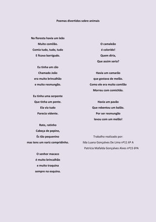 Poemas divertidos sobre animais




   Na floresta havia um leão
        Muito comilão.                                     O camaleão
    Comia tudo, tudo, tudo                                 é colorido!
      E ficava barrigudo.                                  Quem diria,
                                                      Que assim seria?
       Eu tinha um cão
        Chamado João                                 Havia um camarão
     era muito brincalhão                          que gostava de melão.
     e muito resmungão.                          Como ele era muito comilão
                                                   Morreu com comichão.
    Eu tinha uma serpente
     Que tinha um pente.                               Havia um pavão
         Ela via tudo                             Que rebentou um balão.
       Parecia vidente.                              Por ser resmungão
                                                    levou com um melão!
         Rato, ratinho
      Cabeça de pepino,
       És tão pequenino                            Trabalho realizado por:
mas tens um nariz compridinho.             Ilda Luana Gonçalves De Lima nº11 6º A
                                             Patrícia Mafalda Gonçalves Alves nº15 6ºA
       O senhor macaco
      é muito brincalhão
       e muito traquina
     sempre na esquina.
 