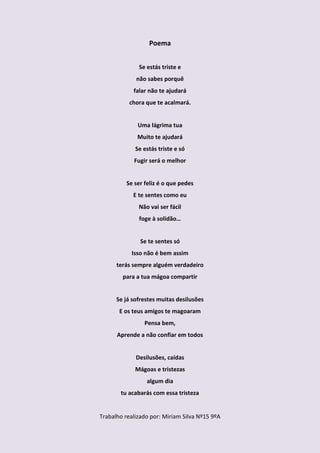 Poema


              Se estás triste e
             não sabes porquê
            falar não te ajudará
           chora que te acalmará.


              Uma lágrima tua
              Muito te ajudará
             Se estás triste e só
            Fugir será o melhor


         Se ser feliz é o que pedes
            E te sentes como eu
              Não vai ser fácil
              foge à solidão…


               Se te sentes só
           Isso não é bem assim
      terás sempre alguém verdadeiro
        para a tua mágoa compartir


      Se já sofrestes muitas desilusões
       E os teus amigos te magoaram
                Pensa bem,
      Aprende a não confiar em todos


             Desilusões, caídas
             Mágoas e tristezas
                 algum dia
       tu acabarás com essa tristeza


Trabalho realizado por: Miriam Silva Nº15 9ºA
 