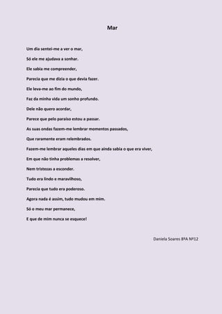 Mar


Um dia sentei-me a ver o mar,

Só ele me ajudava a sonhar.

Ele sabia me compreender,

Parecia que me dizia o que devia fazer.

Ele leva-me ao fim do mundo,

Faz da minha vida um sonho profundo.

Dele não quero acordar,

Parece que pelo paraíso estou a passar.

As suas ondas fazem-me lembrar momentos passados,

Que raramente eram relembrados.

Fazem-me lembrar aqueles dias em que ainda sabia o que era viver,

Em que não tinha problemas a resolver,

Nem tristezas a esconder.

Tudo era lindo e maravilhoso,

Parecia que tudo era poderoso.

Agora nada é assim, tudo mudou em mim.

Só o meu mar permanece,

E que de mim nunca se esquece!



                                                                    Daniela Soares 8ºA Nº12
 
