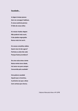 Saudade…

Já algum tempo passou
Sem me conseguir habituar,
À vossa ausência penosa
À falta do vosso olhar.


As vossas risadas alegres
Não poderei mais ouvir,
E das piadas engraçadas
Nunca mais irei sorrir.


Os vossos conselhos sábios
Quem mos irá dar agora?
Partistes os dois tão cedo
Porque fostes já embora?


De uma coisa estou ciente
Nesta minha tenra idade,
Irei amar-vos para sempre
Consumida pela saudade!


Esta palavra saudade
Aquele que a inventou,
A primeira vez que a disse
Com certeza que chorou.




                             Fabiana Manuela Alves nº4 10ºB
 