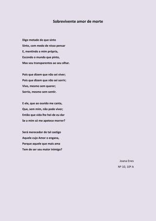 Sobrevivente amor de morte



Digo metade do que sinto
Sinto, com medo de nisso pensar
E, mentindo a mim própria,
Escondo o mundo que pinto,
Mas sou transparentes ao seu olhar.


Pois que dizem que não sei viver;
Pois que dizem que não sei sorrir;
Vivo, mesmo sem querer;
Sorrio, mesmo sem sentir.


E ele, que ao ouvido me canta,
Que, sem mim, não pode viver;
Então que vida lhe hei-de eu dar
Se a mim só me apetece morrer?


Será merecedor de tal castigo
Aquele cujo Amor o engana,
Porque aquele que mais ama
Tem de ser seu maior inimigo?


                                                     Joana Enes
                                                    Nº 10, 10º A
 
