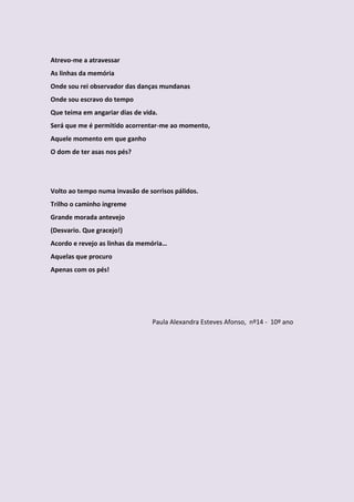 Atrevo-me a atravessar
As linhas da memória
Onde sou rei observador das danças mundanas
Onde sou escravo do tempo
Que teima em angariar dias de vida.
Será que me é permitido acorrentar-me ao momento,
Aquele momento em que ganho
O dom de ter asas nos pés?




Volto ao tempo numa invasão de sorrisos pálidos.
Trilho o caminho íngreme
Grande morada antevejo
(Desvario. Que gracejo!)
Acordo e revejo as linhas da memória…
Aquelas que procuro
Apenas com os pés!




                                 Paula Alexandra Esteves Afonso, nº14 - 10º ano
 