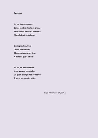 Pegasus



Eis ela, besta possante,
Cor de sombra, fronte de prata,
Animal belo, de forma insensata
Magnificência ondulante.




Quais presilhas, freio
Donos de toda ela?
São passadas marcas dela,
A dona do que é alheio.




Eis ela, de Neptuno filha,
Livre, vaga na imensidão,
De quem os anjos não abdicarão
É, ela, a luz que não brilha.




                                  Tiago Ribeiro, nº 17 , 10º A
 