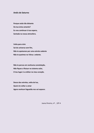 Anéis de Saturno



Porque estás tão distante
Da tua única amante?
Eu vou continuar à tua espera,
Sentada na nossa atmosfera.




Volta para mim
Sai do universo sem fim,
Não te apaixones por uma estrela cadente
Não te queimes no Vénus ardente.




Não te percas em nenhuma constelação,
Não fiques a flutuar no sistema solar,
O teu lugar é a orbitar no meu coração.




Desce das estrelas, volta da lua,
Quero-te voltar a amar
Agora nenhum foguetão nos vai separar.




                                    Joana Pereira, nº , 10º A
 