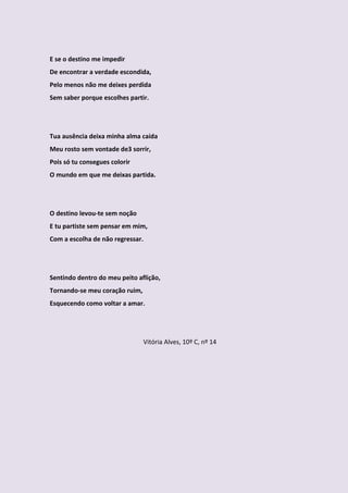 E se o destino me impedir
De encontrar a verdade escondida,
Pelo menos não me deixes perdida
Sem saber porque escolhes partir.




Tua ausência deixa minha alma caída
Meu rosto sem vontade de3 sorrir,
Pois só tu consegues colorir
O mundo em que me deixas partida.




O destino levou-te sem noção
E tu partiste sem pensar em mim,
Com a escolha de não regressar.




Sentindo dentro do meu peito aflição,
Tornando-se meu coração ruim,
Esquecendo como voltar a amar.




                                Vitória Alves, 10º C, nº 14
 