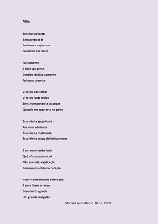 Mãe


Sensível ao tacto
Bem perto de ti
Saudosa e majestosa
Foi assim que nasci


Fui semente
E hoje sou gente
Contigo idealizo somente
Foi amor ardente


Vi o teu doce olhar
Vi o teu rosto meigo
Senti vontade de te alcançar
Quando me agarraste no peito


És a minha gargalhada
Por mim admirada
És a minha confidente
És a minha amiga definitivamente


É um sentimento lindo
Que ofusca quem o vê
Não encontro explicação
Permanece então no coração


Mãe! Nome Simples e delicado
É para ti que escrevo
Com muito agrado
Um grande obrigado.
                               Mariana Alves Afonso. Nº 10, 10º B
 