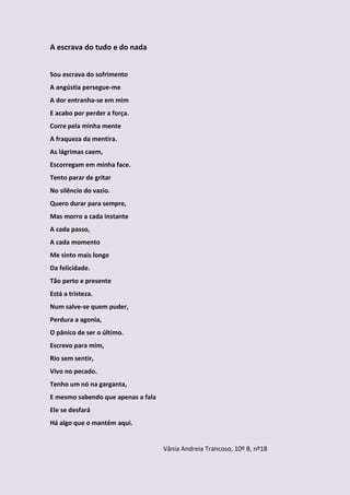 A escrava do tudo e do nada


Sou escrava do sofrimento
A angústia persegue-me
A dor entranha-se em mim
E acabo por perder a força.
Corre pela minha mente
A fraqueza da mentira.
As lágrimas caem,
Escorregam em minha face.
Tento parar de gritar
No silêncio do vazio.
Quero durar para sempre,
Mas morro a cada instante
A cada passo,
A cada momento
Me sinto mais longe
Da felicidade.
Tão perto e presente
Está a tristeza.
Num salve-se quem puder,
Perdura a agonia,
O pânico de ser o último.
Escrevo para mim,
Rio sem sentir,
Vivo no pecado.
Tenho um nó na garganta,
E mesmo sabendo que apenas a fala
Ele se desfará
Há algo que o mantém aqui.


                                    Vânia Andreia Trancoso, 10º B, nº18
 