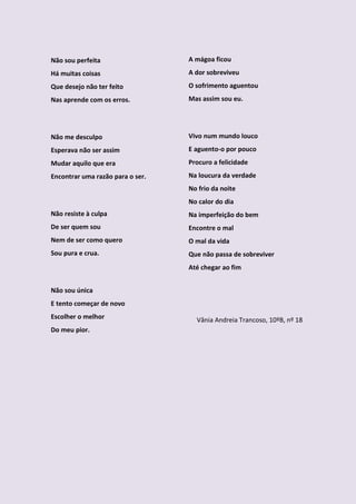 Não sou perfeita                  A mágoa ficou
Há muitas coisas                  A dor sobreviveu
Que desejo não ter feito          O sofrimento aguentou
Nas aprende com os erros.         Mas assim sou eu.




Não me desculpo                   Vivo num mundo louco
Esperava não ser assim            E aguento-o por pouco
Mudar aquilo que era              Procuro a felicidade
Encontrar uma razão para o ser.   Na loucura da verdade
                                  No frio da noite
                                  No calor do dia
Não resiste à culpa               Na imperfeição do bem
De ser quem sou                   Encontre o mal
Nem de ser como quero             O mal da vida
Sou pura e crua.                  Que não passa de sobreviver
                                  Até chegar ao fim


Não sou única
E tento começar de novo
Escolher o melhor                   Vânia Andreia Trancoso, 10ºB, nº 18
Do meu pior.
 