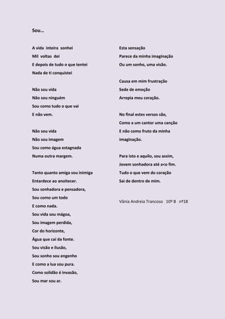 Sou…


A vida inteira sonhei            Esta sensação
Mil voltas dei                   Parece da minha imaginação
E depois de tudo o que tentei    Ou um sonho, uma visão.
Nada de ti conquistei
                                 Causa em mim frustração
Não sou vida                     Sede de emoção
Não sou ninguém                  Arrepia meu coração.
Sou como tudo o que vai
E não vem.                       No final estes versos são,
                                 Como a um cantor uma canção
Não sou vida                     E não como fruto da minha
Não sou imagem                   imaginação.
Sou como água estagnada
Numa outra margem.               Para isto e aquilo, sou assim,
                                 Jovem sonhadora até a<o fim.
Tanto quanto amiga sou inimiga   Tudo o que vem do coração
Entardece ao anoitecer.          Sai de dentro de mim.
Sou sonhadora e pensadora,
Sou como um todo
                                 Vânia Andreia Trancoso 10º B nº18
E como nada.
Sou vida sou mágoa,
Sou imagem perdida,
Cor do horizonte,
Água que caí da fonte.
Sou visão e ilusão,
Sou sonho sou engenho
E como a lua sou pura.
Como solidão é invasão,
Sou mar sou ar.
 
