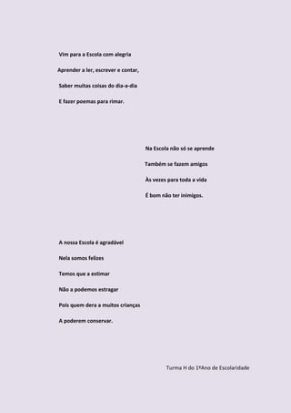 Vim para a Escola com alegria

Aprender a ler, escrever e contar,

Saber muitas coisas do dia-a-dia

E fazer poemas para rimar.




                                     Na Escola não só se aprende

                                     Também se fazem amigos

                                     Às vezes para toda a vida

                                     É bom não ter inimigos.




A nossa Escola é agradável

Nela somos felizes

Temos que a estimar

Não a podemos estragar

Pois quem dera a muitos crianças

A poderem conservar.




                                             Turma H do 1ºAno de Escolaridade
 