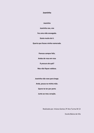 Joaninha



            Joaninha

        Joaninha voa, voa

     Faz uma vida sossegada.

        Gosto muito de ti.

Queria que fosses minha namorada.




      Pareces sempre feliz.

      Andas de rosa em rosa

        À procura de quê?

     Mas não fiques vaidosa.




  Joaninha não voes para longe.

   Anda, pousa na minha mão.

      Quero-te ter por perto

      Junto ao meu coração.




           Realizado por: Ariana Gomes 3º Ano Turma M 13

                                     Escola Básica da Vila
 