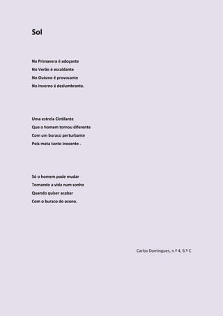 Sol


Na Primavera é adoçante
No Verão é escaldante
No Outono é provocante
No Inverno é deslumbrante.




Uma estrela Cintilante
Que o homem tornou diferente
Com um buraco perturbante
Pois mata tanto inocente .




Só o homem pode mudar
Tornando a vida num sonho
Quando quiser acabar
Com o buraco do ozono.




                               Carlos Domingues, n.º 4, 6.º C
 