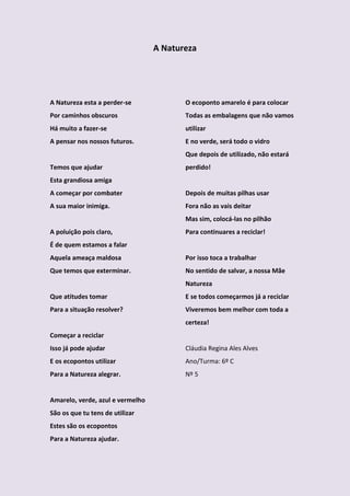 A Natureza




A Natureza esta a perder-se              O ecoponto amarelo é para colocar
Por caminhos obscuros                    Todas as embalagens que não vamos
Há muito a fazer-se                      utilizar
A pensar nos nossos futuros.             E no verde, será todo o vidro
                                         Que depois de utilizado, não estará
Temos que ajudar                         perdido!
Esta grandiosa amiga
A começar por combater                   Depois de muitas pilhas usar
A sua maior inimiga.                     Fora não as vais deitar
                                         Mas sim, colocá-las no pilhão
A poluição pois claro,                   Para continuares a reciclar!
É de quem estamos a falar
Aquela ameaça maldosa                    Por isso toca a trabalhar
Que temos que exterminar.                No sentido de salvar, a nossa Mãe
                                         Natureza
Que atitudes tomar                       E se todos começarmos já a reciclar
Para a situação resolver?                Viveremos bem melhor com toda a
                                         certeza!
Começar a reciclar
Isso já pode ajudar                      Cláudia Regina Ales Alves
E os ecopontos utilizar                  Ano/Turma: 6º C
Para a Natureza alegrar.                 Nº 5


Amarelo, verde, azul e vermelho
São os que tu tens de utilizar
Estes são os ecopontos
Para a Natureza ajudar.
 