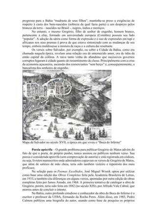 progresso para a Bahia “madrasta de seus filhos”, mantinha-se preso a exigências de
respeito à casta dos bem-nascidos (nobreza da qual fazia parte) e um desprezo pelos
brancos da terra – nascidos no Brasil -, negros, índios e mestiços.
No entanto, o mesmo Gregório, filho de senhor de engenho, homem branco,
pertencente à elite, formado em universidade europeia (Coimbra) possuía seu lado
“popular”. A adoção da sátira como forma de expressão e o uso de expressões em tupi e
africanas nos seus poemas é prova de que estava sintonizado com as mudanças de seu
tempo, embora maldissesse a mistura de raças e a cultura daí resultante.
Os versos sobre Salvador, por exemplo, ou sobre a Cidade da Bahia, como era
chamada naquela época, revelam uma relação ora de enternecido amor, ora de ódio da
então capital da colônia. A raiva tanto vinha do abandono que sucessivos governos
corruptos legaram à cidade quanto do ressentimento de classe. Principalmente com a crise
da economia açucareira, ascensão dos comerciantes “sem berço” e, consequentemente, a
bancarrota dos senhores de engenho.
Mapa de Salvador no século XVII, a época em que viveu o “Boca do Inferno”
Poesia apócrifa – O grande problema para publicar Gregório de Matos advém do
fato de que o poeta, de próprio punho, nunca assinou ou publicou nenhum verso. Sua
poesia é considerada apócrifa (sem comprovação de autoria) e está registrada em códices,
ou seja, livretos manuscritos onde admiradores copiavam os versos de Gregório de Matos,
que além de satírico de mão cheia, teria sido também violeiro e repentista dos mais
profícuos.
Na seleção para os Poemas Escolhidos, José Miguel Wisnik optou por utilizar
como base uma edição das Obras Completas feita pela Academia Brasileira de Letras,
em 1933, e também cita diferenças em alguns versos, apontadas por outra edição de obras
completas feita por James Amado, em 1968. A primeira tentativa de catalogar a obra de
Gregório, porém, teria sido feita em 1882 (no século XIX), por Alfredo Vale Cabral, que
morreu antes de concluir o intento.
Na Bahia, outro profundo estudioso e conhecedor da obra do Boca do Inferno é o
escritor e professor da UFBA, Fernando da Rocha Peres. Além disso, em 1983, Pedro
Calmon publicou uma biografia do autor, usando como base de pesquisa os próprios
 