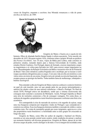 versos de Gregório; enquanto a escritora Ana Miranda romanceou a vida do poeta
em Boca do Inferno, de 1989.
Quem foi Gregório de Matos?
Gregório de Matos e Guerra era o caçula de três
homens, filhos de abastada família baiana ligada à cultura açucareira. Teria nascido em
dezembro de 1633. Há quem registre 1636, conforme relata o próprio Wisnik no prefácio
dos Poemas Escolhidos. Aos 14 anos, viajou da Bahia para Lisboa, onde concluiu os
primeiros estudos, rumando depois para a famosa Universidade de Coimbra, onde
estudou Direito Canônico. Em Portugal, depois de formado, exerceu importantes cargos
na magistratura e só voltou para Salvador em 1683, para exercer cargos importantes no
clero: Desembargador da Relação Eclesiástica da Bahia e tesoureiro-mor da Sé Primacial
do Brasil. Tido como intratável, acabou brigando com o arcebispo, por se recusar a vestir
roupas sacerdotais obrigatórias para os cargos. Com uma vida envolta em mistérios e com
vários mitos em torno do seu nome, Gregório teria até entrado na mira da Inquisição, mas
escapou graças ao prestigio da família. Tinha também fama de mulherengo, esbanjador e
boêmio incorrigível.
Para entender a obra de Gregório de Matos é preciso conhecer o contexto histórico
no qual ele está inserido, uma vez que grande parte de sua poesia (principalmente a
satírica) faz alusão a duas de suas maiores referências: o Brasil e Portugal. No final do
século XVII, Portugal estava em decadência, sendo que o sistema escravocrata não
conseguia mais sustentar a economia da Metrópole. Assim, Portugal impunha ao Brasil
uma série de restrições comerciais a fim de conseguir vantagens. Por conta disso, os
senhores do engenho e proprietários rurais brasileiros passaram a enfrentar uma forte crise
econômica.
Em contrapartida à crise do mercado de escravos e do engenho de açúcar, surge
uma rica burguesia composta por imigrantes vindos de Portugal e que comandavam o
comércio na colônia. Essa rica burguesia dominou também o mercado de crédito e outros
contratos reais. Por conta do monopólio gerado por esses imigrantes, agravou-se a crise
dos proprietários rurais brasileiros e a hostilidade entre os dois grupos foi crescendo ao
longo dos anos.
Gregório de Matos, como filho de senhor de engenho e bacharel em Direito,
encontra-se em uma posição central neste cenário, tendo condições de pensar e analisar
seu momento histórico sob diversas perspectivas. Gregório de Matos, apesar de ter tido
diversos cargos de poder, resolve desligar-se de tudo e viver à margem da sociedade como
 