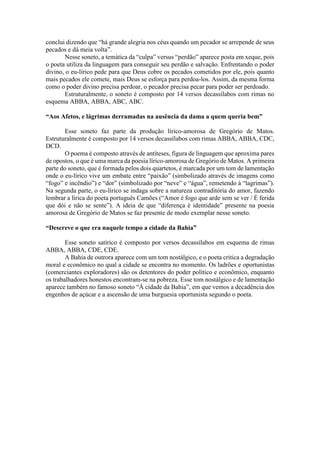 conclui dizendo que “há grande alegria nos céus quando um pecador se arrepende de seus
pecados e dá meia volta”.
Nesse soneto, a temática da “culpa” versus “perdão” aparece posta em xeque, pois
o poeta utiliza da linguagem para conseguir seu perdão e salvação. Enfrentando o poder
divino, o eu-lírico pede para que Deus cobre os pecados cometidos por ele, pois quanto
mais pecados ele comete, mais Deus se esforça para perdoa-los. Assim, da mesma forma
como o poder divino precisa perdoar, o pecador precisa pecar para poder ser perdoado.
Estruturalmente, o soneto é composto por 14 versos decassílabos com rimas no
esquema ABBA, ABBA, ABC, ABC.
“Aos Afetos, e lágrimas derramadas na ausência da dama a quem queria bem”
Esse soneto faz parte da produção lírico-amorosa de Gregório de Matos.
Estruturalmente é composto por 14 versos decassílabos com rimas ABBA, ABBA, CDC,
DCD.
O poema é composto através de antíteses, figura de linguagem que aproxima pares
de opostos, o que é uma marca da poesia lírico-amorosa de Gregório de Matos. A primeira
parte do soneto, que é formada pelos dois quartetos, é marcada por um tom de lamentação
onde o eu-lírico vive um embate entre “paixão” (simbolizado através de imagens como
“fogo” e incêndio”) e “dor” (simbolizado por “neve” e “água”, remetendo à “lagrimas”).
Na segunda parte, o eu-lírico se indaga sobre a natureza contraditória do amor, fazendo
lembrar a lírica do poeta português Camões (“Amor é fogo que arde sem se ver / É ferida
que dói e não se sente”). A ideia de que “diferença é identidade” presente na poesia
amorosa de Gregório de Matos se faz presente de modo exemplar nesse soneto.
“Descreve o que era naquele tempo a cidade da Bahia”
Esse soneto satírico é composto por versos decassílabos em esquema de rimas
ABBA, ABBA, CDE, CDE.
A Bahia de outrora aparece com um tom nostálgico, e o poeta critica a degradação
moral e econômico no qual a cidade se encontra no momento. Os ladrões e oportunistas
(comerciantes exploradores) são os detentores do poder político e econômico, enquanto
os trabalhadores honestos encontram-se na pobreza. Esse tom nostálgico e de lamentação
aparece também no famoso soneto “À cidade da Bahia”, em que vemos a decadência dos
engenhos de açúcar e a ascensão de uma burguesia oportunista segundo o poeta.
 