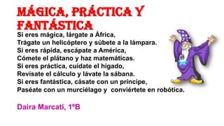 MÁGICA, PRÁCTICA Y
FANTÁSTICA

Si eres mágica, lárgate a África,
Trágate un helicóptero y súbete a la lámpara.
Si eres rápida, escápate a América,
Cómete el plátano y haz matemáticas.
Si eres práctica, cuídate el hígado,
Revísate el cálculo y lávate la sábana.
Si eres fantástica, cásate con un príncipe,
Paséate con un murciélago y conviértete en robótica.

Daira Marcati, 1ºB

 