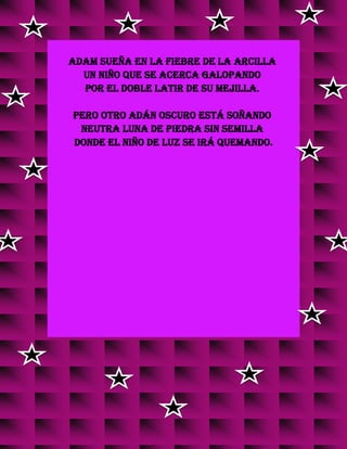 Adam sueña en la fiebre de la arcilla
un niño que se acerca galopando
por el doble latir de su mejilla.
Pero otro Adán oscuro está soñando
neutra luna de piedra sin semilla
donde el niño de luz se irá quemando.
 